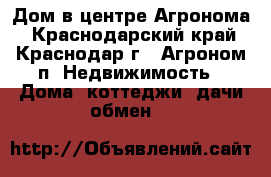 Дом в центре Агронома - Краснодарский край, Краснодар г., Агроном п. Недвижимость » Дома, коттеджи, дачи обмен   